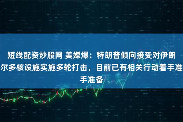 短线配资炒股网 美媒爆：特朗普倾向接受对伊朗福尔多核设施实施多轮打击，目前已有相关行动着手准备