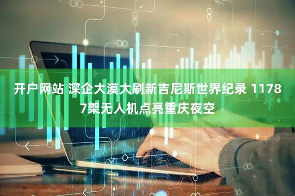 开户网站 深企大漠大刷新吉尼斯世界纪录 11787架无人机点亮重庆夜空