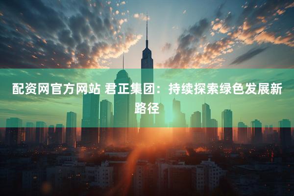 配资网官方网站 君正集团：持续探索绿色发展新路径