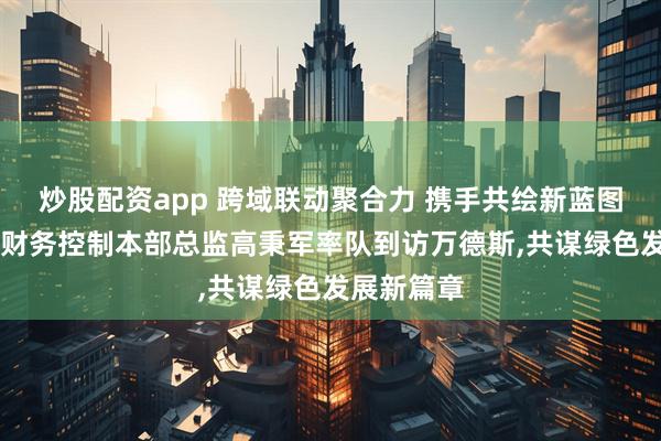 炒股配资app 跨域联动聚合力 携手共绘新蓝图|奇瑞控股财务控制本部总监高秉军率队到访万德斯,共谋绿色发展新篇章