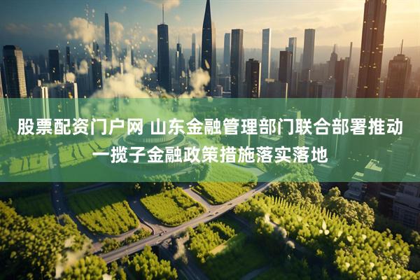 股票配资门户网 山东金融管理部门联合部署推动一揽子金融政策措施落实落地