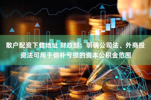 散户配资下载地址 财政部：明确公司法、外商投资法可用于弥补亏损的资本公积金范围