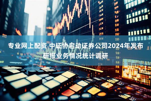 专业网上配资 中证协启动证券公司2024年发布研报业务情况统计调研