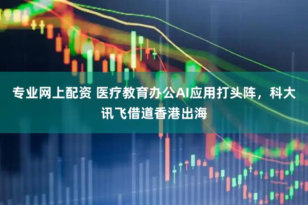 专业网上配资 医疗教育办公AI应用打头阵，科大讯飞借道香港出海