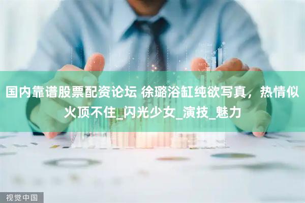 国内靠谱股票配资论坛 徐璐浴缸纯欲写真，热情似火顶不住_闪光少女_演技_魅力