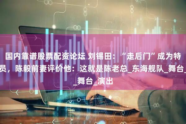 国内靠谱股票配资论坛 刘锡田：“走后门”成为特型演员，陈毅前妻评价他：这就是陈老总_东海舰队_舞台_演出