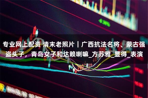 专业网上配资 清末老照片｜广西抗法名将、蒙古强盗头子，青岛女子和达赖喇嘛_方苏雅_显得_表演