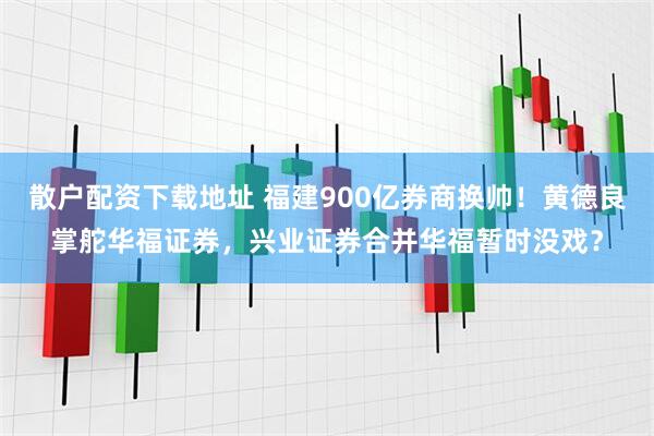 散户配资下载地址 福建900亿券商换帅！黄德良掌舵华福证券，兴业证券合并华福暂时没戏？