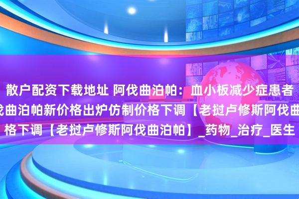 散户配资下载地址 阿伐曲泊帕：血小板减少症患者的“救星”2025年阿伐曲泊帕新价格出炉仿制价格下调【老挝卢修斯阿伐曲泊帕】_药物_治疗_医生