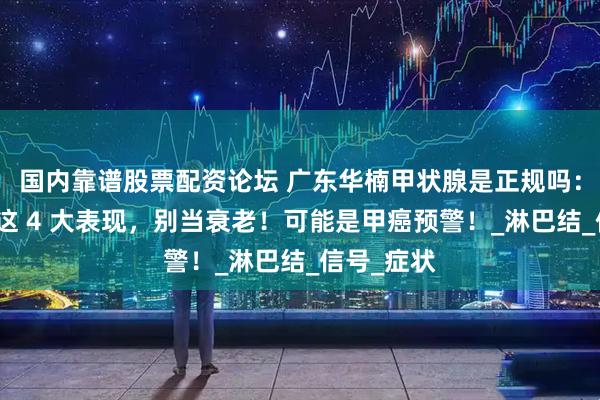 国内靠谱股票配资论坛 广东华楠甲状腺是正规吗：身体出现这 4 大表现，别当衰老！可能是甲癌预警！_淋巴结_信号_症状