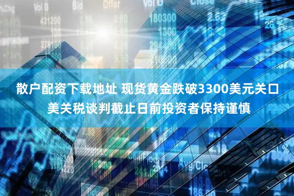 散户配资下载地址 现货黄金跌破3300美元关口 美关税谈判截止日前投资者保持谨慎