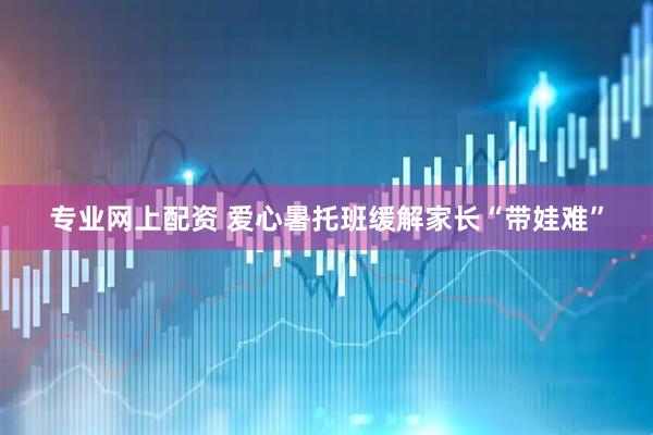 专业网上配资 爱心暑托班缓解家长“带娃难”