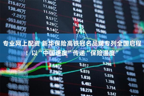 专业网上配资 新华保险高铁冠名品牌专列全国启程！以“中国速度”传递“保险温度”