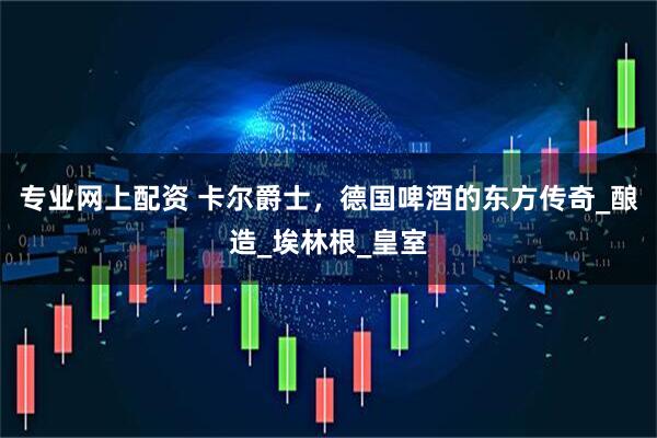 专业网上配资 卡尔爵士，德国啤酒的东方传奇_酿造_埃林根_皇室