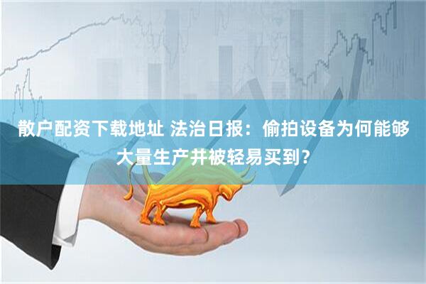 散户配资下载地址 法治日报：偷拍设备为何能够大量生产并被轻易买到？