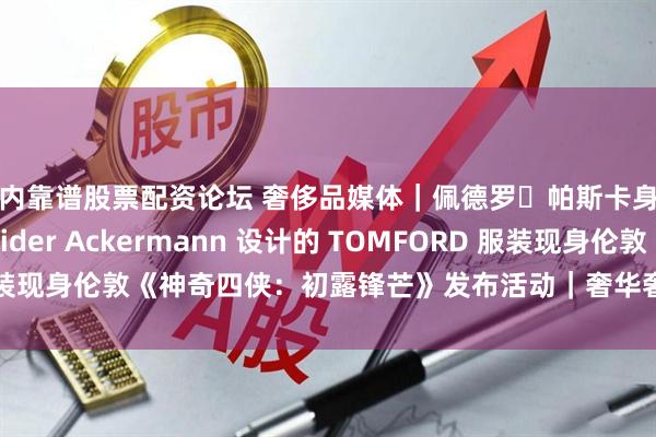 国内靠谱股票配资论坛 奢侈品媒体｜佩德罗・帕斯卡身着由品牌创意总监 Haider Ackermann 设计的 TOMFORD 服装现身伦敦《神奇四侠：初露锋芒》发布活动｜奢华奢侈媒体 TOM FORD
