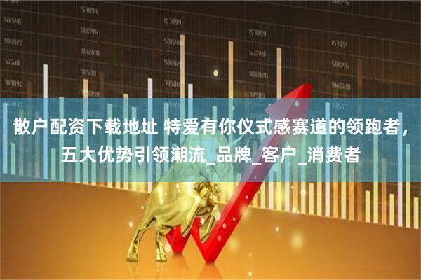 散户配资下载地址 特爱有你仪式感赛道的领跑者，五大优势引领潮流_品牌_客户_消费者