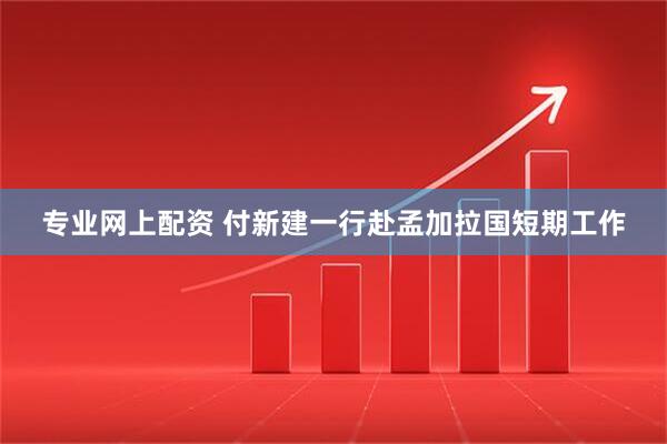 专业网上配资 付新建一行赴孟加拉国短期工作