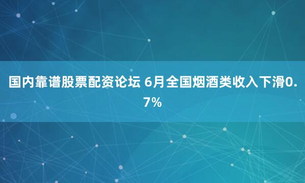 国内靠谱股票配资论坛 6月全国烟酒类收入下滑0.7%