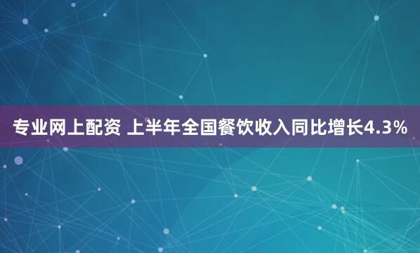 专业网上配资 上半年全国餐饮收入同比增长4.3%