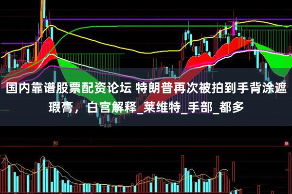 国内靠谱股票配资论坛 特朗普再次被拍到手背涂遮瑕膏，白宫解释_莱维特_手部_都多
