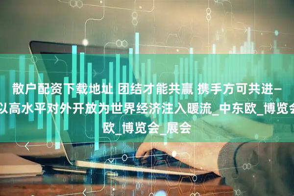 散户配资下载地址 团结才能共赢 携手方可共进——中国以高水平对外开放为世界经济注入暖流_中东欧_博览会_展会