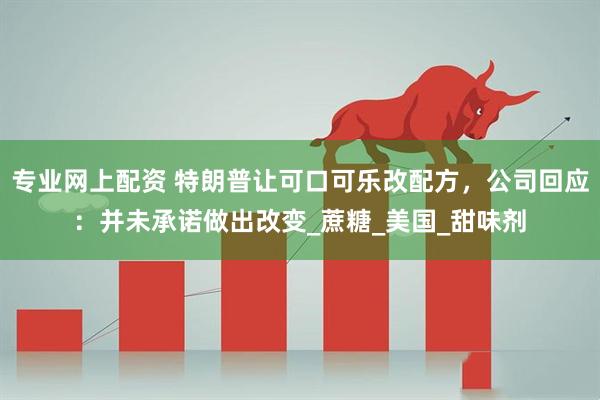 专业网上配资 特朗普让可口可乐改配方，公司回应：并未承诺做出改变_蔗糖_美国_甜味剂