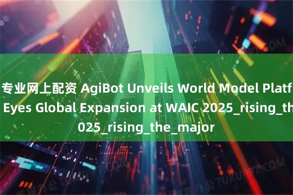 专业网上配资 AgiBot Unveils World Model Platform and Eyes Global Expansion at WAIC 2025_rising_the_major