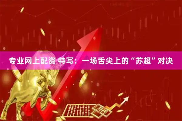 专业网上配资 特写：一场舌尖上的“苏超”对决