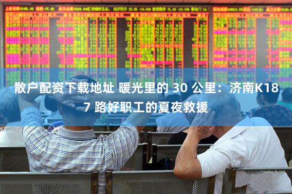 散户配资下载地址 暖光里的 30 公里：济南K187 路好职工的夏夜救援