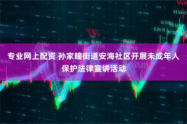 专业网上配资 孙家疃街道安海社区开展未成年人保护法律宣讲活动