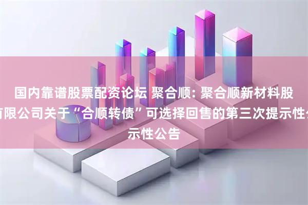 国内靠谱股票配资论坛 聚合顺: 聚合顺新材料股份有限公司关于“合顺转债”可选择回售的第三次提示性公告