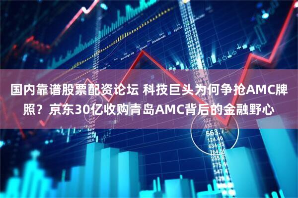 国内靠谱股票配资论坛 科技巨头为何争抢AMC牌照？京东30亿收购青岛AMC背后的金融野心