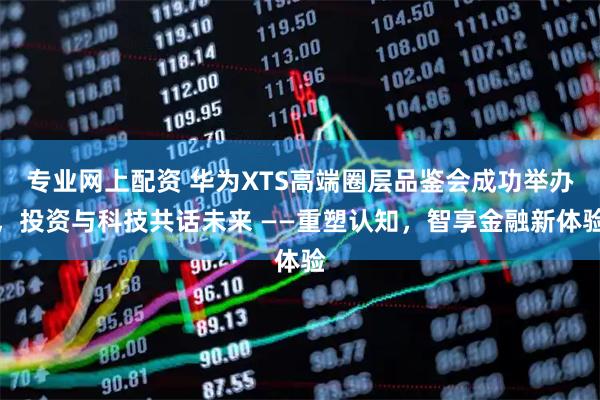 专业网上配资 华为XTS高端圈层品鉴会成功举办,投资与科技共话未来 ——重塑认知,智享金融新体验