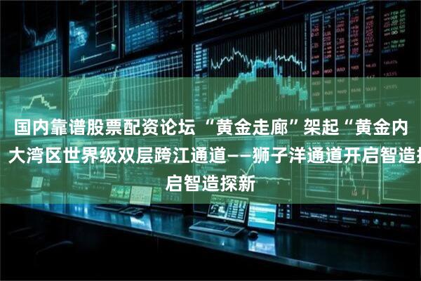 国内靠谱股票配资论坛 “黄金走廊”架起“黄金内湾” 大湾区世界级双层跨江通道——狮子洋通道开启智造探新