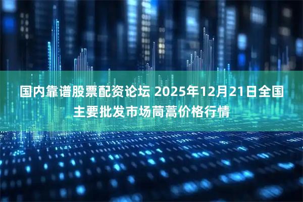国内靠谱股票配资论坛 2025年12月21日全国主要批发市场茼蒿价格行情