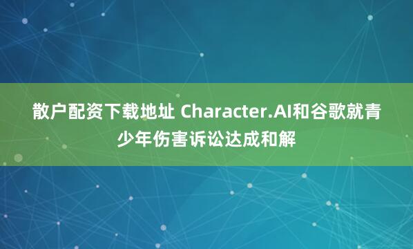 散户配资下载地址 Character.AI和谷歌就青少年伤害诉讼达成和解