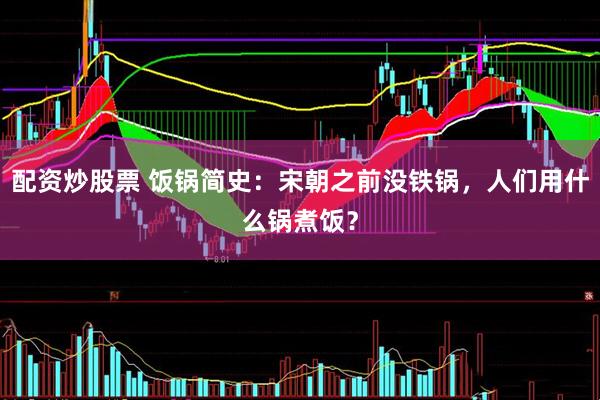 配资炒股票 饭锅简史：宋朝之前没铁锅，人们用什么锅煮饭？
