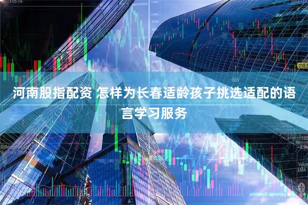 河南股指配资 怎样为长春适龄孩子挑选适配的语言学习服务