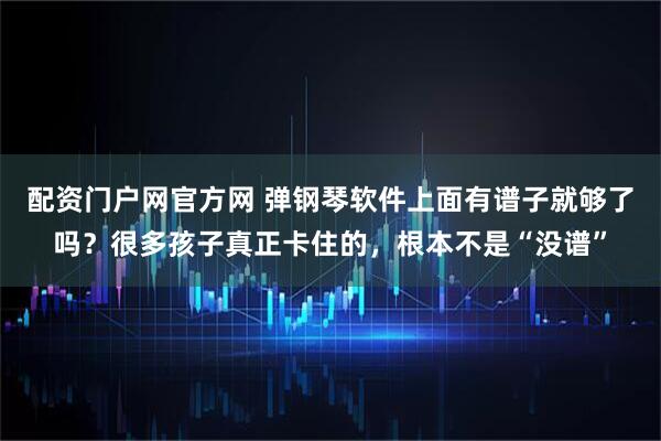 配资门户网官方网 弹钢琴软件上面有谱子就够了吗？很多孩子真正卡住的，根本不是“没谱”