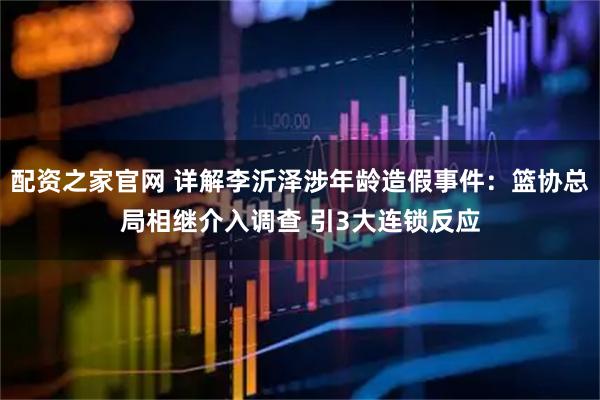配资之家官网 详解李沂泽涉年龄造假事件：篮协总局相继介入调查 引3大连锁反应